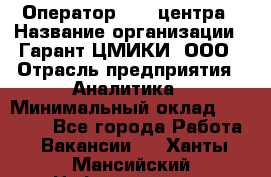 Оператор Call-центра › Название организации ­ Гарант-ЦМИКИ, ООО › Отрасль предприятия ­ Аналитика › Минимальный оклад ­ 17 000 - Все города Работа » Вакансии   . Ханты-Мансийский,Нефтеюганск г.